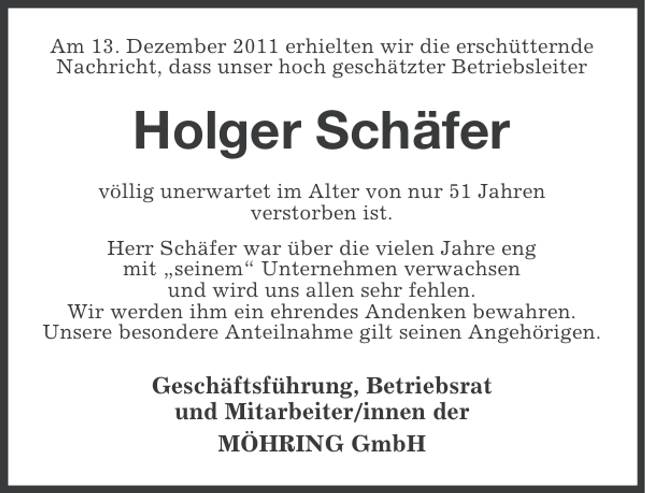 <p>Am 13. Dezember 2011 erhielten wir die erschütternde<br />Nachricht, dass unser hoch geschätzter Betriebsleiter</p><p>Holger Schäfer<br />völlig unerwartet im Alter von nur 51 Jahren<br />verstorben ist.<br />Herr Schäfer war über die vielen Jahre eng<br />mit „seinem“ Unternehmen verwachsen<br />und wird uns allen sehr fehlen.<br />Wir werden ihm ein ehrendes Andenken bewahren.<br />Unsere besondere Anteilnahme gilt seinen Angehörigen.</p><p>Geschäftsführung, Betriebsrat<br />und Mitarbeiter/innen der<br />MÖHRING GmbH</p>