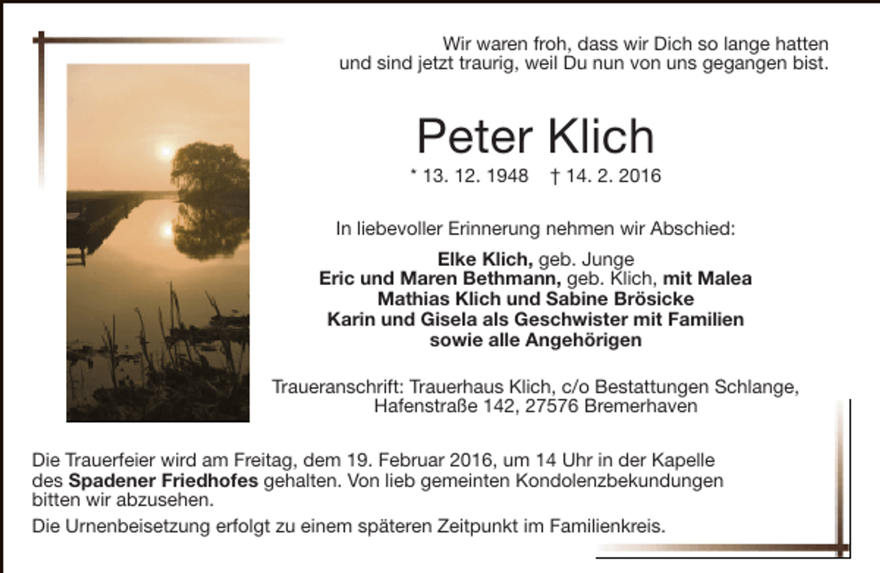<p>Wir waren froh, dass wir Dich so lange hatten<br />und sind jetzt traurig, weil Du nun von uns gegangen bist.</p><p>Peter Klich</p><p>* 13. 12. 1948</p><p>† 14. 2. 2016</p><p>In liebevoller Erinnerung nehmen wir Abschied:<br />Elke Klich, geb. Junge<br />Eric und Maren Bethmann, geb. Klich, mit Malea<br />Mathias Klich und Sabine Brösicke<br />Karin und Gisela als Geschwister mit Familien<br />sowie alle Angehörigen<br />Traueranschrift: Trauerhaus Klich, c/o Bestattungen Schlange,<br />Hafenstraße 142, 27576 Bremerhaven<br />Die Trauerfeier wird am Freitag, dem 19. Februar 2016, um 14 Uhr in der Kapelle<br />des Spadener Friedhofes gehalten. Von lieb gemeinten Kondolenzbekundungen<br />bitten wir abzusehen.<br />Die Urnenbeisetzung erfolgt zu einem späteren Zeitpunkt im Familienkreis.</p>