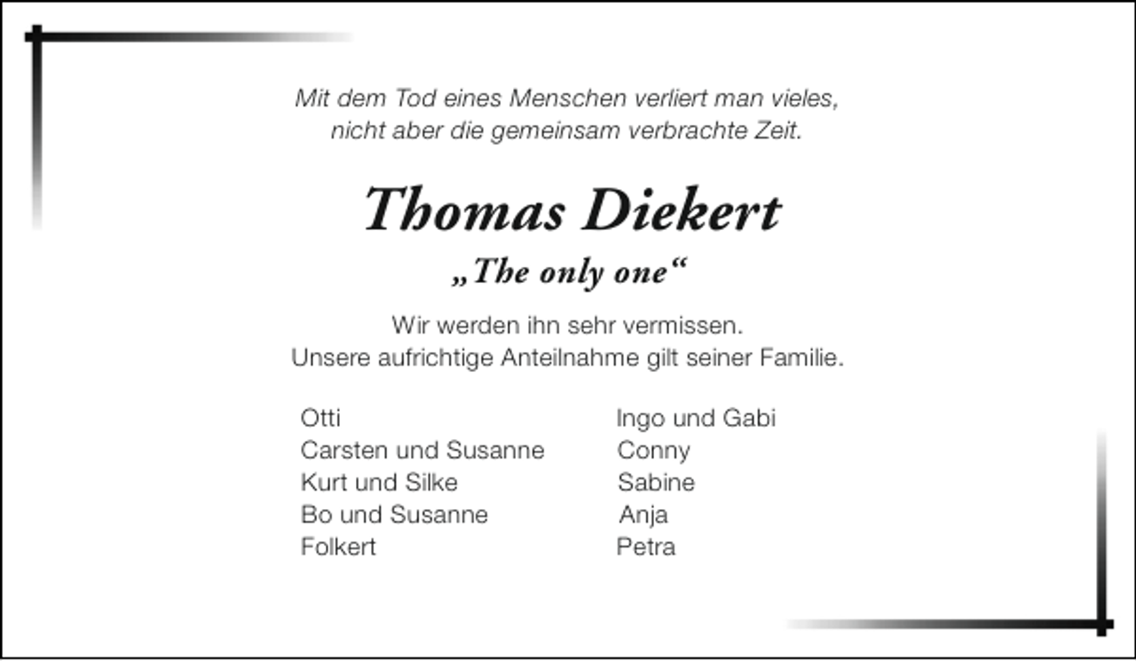 <p>Mit dem Tod eines Menschen verliert man vieles,<br />nicht aber die gemeinsam verbrachte Zeit.</p><p>Thomas Diekert<br />„The only one“</p><p>Wir werden ihn sehr vermissen.<br />Unsere aufrichtige Anteilnahme gilt seiner Familie.<br />Otti<br />Carsten und Susanne<br />Kurt und Silke<br />Bo und Susanne<br />Folkert</p><p>Ingo und Gabi<br />Conny<br />Sabine<br />Anja<br />Petra</p>