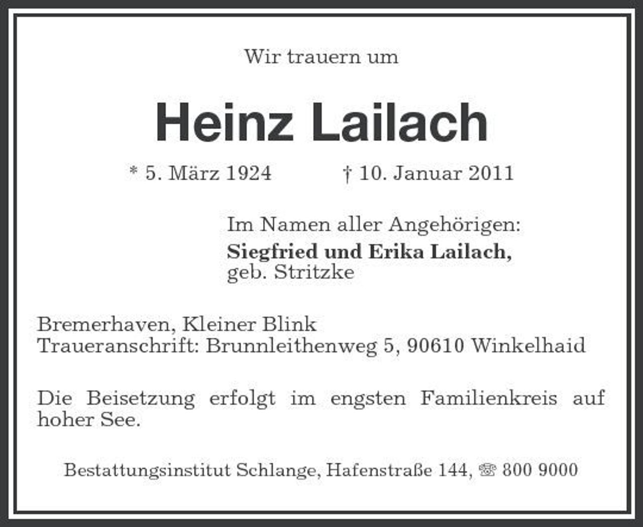<p>Wir trauern um</p><p>Heinz Lailach<br />* 5. März 1924 † 10. Januar 2011 Im Namen aller Angehörigen: Siegfried und Erika Lailach, geb. Stritzke Bremerhaven, Kleiner Blink Traueranschrift: Brunnleithenweg 5, 90610 Winkelhaid Die Beisetzung erfolgt im engsten Familienkreis auf hoher See.<br />Bestattungsinstitut Schlange, Hafenstraße 144, 800 9000</p>