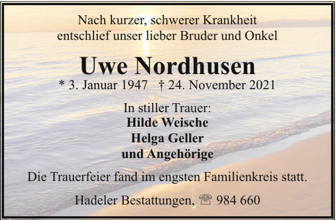 <p>Nach kurzer, schwerer Krankheit<br />entschlief unser lieber Bruder und Onkel</p><p>Uwe Nordhusen</p><p>* 3. Januar 1947 † 24. November 2021<br />In stiller Trauer:<br />Hilde Weische<br />Helga Geller<br />und Angehörige<br />Die Trauerfeier fand im engsten Familienkreis statt.<br />Hadeler Bestattungen, ' 984 660</p>