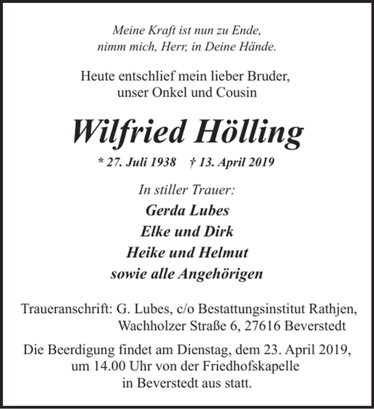 <p>Meine Kraft ist nun zu Ende,<br />nimm mich, Herr, in Deine Hände.</p><p>Heute entschlief mein lieber Bruder,<br />unser Onkel und Cousin</p><p>Wilfried Hölling<br />* 27. Juli 1938</p><p>† 13. April 2019</p><p>In stiller Trauer:</p><p>Gerda Lubes<br />Elke und Dirk<br />Heike und Helmut<br />sowie alle Angehörigen<br />Traueranschrift: G. Lubes, c/o Bestattungsinstitut Rathjen,<br />Wachholzer Straße 6, 27616 Beverstedt<br />Die Beerdigung findet am Dienstag, dem 23. April 2019,<br />um 14.00 Uhr von der Friedhofskapelle<br />in Beverstedt aus statt.</p>