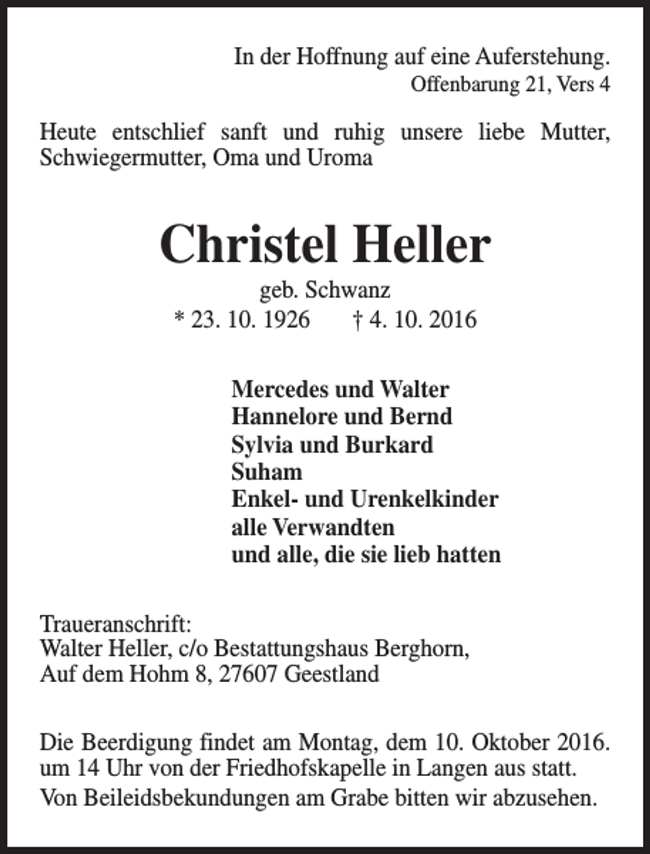<p>In der Hoffnung auf eine Auferstehung.</p><p>Offenbarung 21, Vers 4</p><p>Heute entschlief sanft und ruhig unsere liebe Mutter,<br />Schwiegermutter, Oma und Uroma</p><p>Christel Heller<br />geb. Schwanz<br />* 23. 10. 1926<br />† 4. 10. 2016</p><p>Mercedes und Walter<br />Hannelore und Bernd<br />Sylvia und Burkard<br />Suham<br />Enkel- und Urenkelkinder<br />alle Verwandten<br />und alle, die sie lieb hatten<br />Traueranschrift:<br />Walter Heller, c/o Bestattungshaus Berghorn,<br />Auf dem Hohm 8, 27607 Geestland<br />Die Beerdigung findet am Montag, dem 10. Oktober 2016.<br />um 14 Uhr von der Friedhofskapelle in Langen aus statt.<br />Von Beileidsbekundungen am Grabe bitten wir abzusehen.</p>