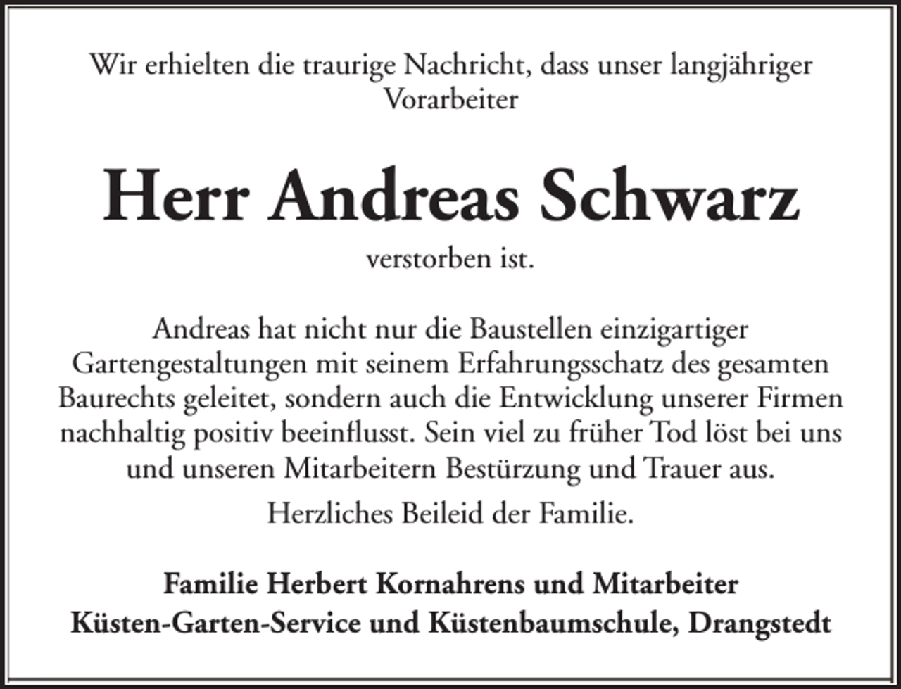 <p>Wir erhielten die traurige Nachricht, dass unser langjähriger<br />Vorarbeiter</p><p>Herr Andreas Schwarz<br />verstorben ist.</p><p>Andreas hat nicht nur die Baustellen einzigartiger<br />Gartengestaltungen mit seinem Erfahrungsschatz des gesamten<br />Baurechts geleitet, sondern auch die Entwicklung unserer Firmen<br />nachhaltig positiv beeinflusst. Sein viel zu früher Tod löst bei uns<br />und unseren Mitarbeitern Bestürzung und Trauer aus.<br />Herzliches Beileid der Familie.<br />Familie Herbert Kornahrens und Mitarbeiter<br />Küsten-Garten-Service und Küstenbaumschule, Drangstedt</p>