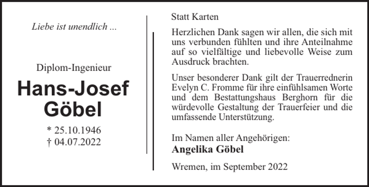 <p>Statt Karten<br />Liebe ist unendlich ...</p><p>Diplom-Ingenieur</p><p>Hans-Josef<br />Göbel<br />* 25.10.1946<br />† 04.07.2022</p><p>Herzlichen Dank sagen wir allen, die sich mit<br />uns verbunden fühlten und ihre Anteilnahme<br />auf so vielfältige und liebevolle Weise zum<br />Ausdruck brachten.<br />Unser besonderer Dank gilt der Trauerrednerin<br />Evelyn C. Fromme für ihre einfühlsamen Worte<br />und dem Bestattungshaus Berghorn für die<br />würdevolle Gestaltung der Trauerfeier und die<br />umfassende Unterstützung.<br />Im Namen aller Angehörigen:</p><p>Angelika Göbel<br />Wremen, im September 2022</p>