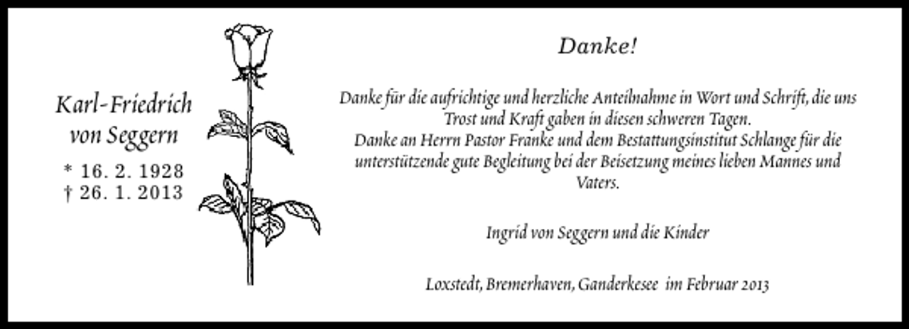 <p>Danke!</p><p>Karl-Friedrich<br />von Seggern<br />* 16. 2. 1928<br />† 26. 1. 2013</p><p>Danke für die aufrichtige und herzliche Anteilnahme in Wort und Schrift,die uns<br />Trost und Kraft gaben in diesen schweren Tagen.<br />Danke an Herrn Pastor Franke und dem Bestattungsinstitut Schlange für die<br />unterstützende gute Begleitung bei der Beisetzung meines lieben Mannes und<br />Vaters.<br />Ingrid von Seggern und die Kinder<br />Loxstedt,Bremerhaven,Ganderkesee im Februar 2013</p>