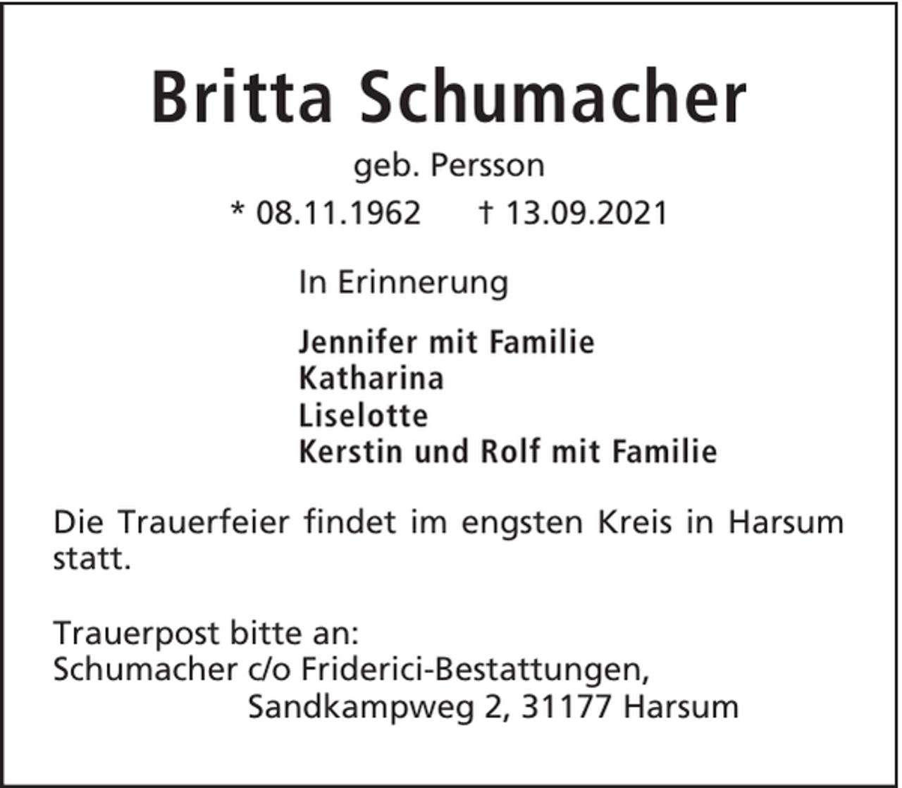 <p>Britta Schumacher<br />geb. Persson<br />* 08.11.1962<br />† 13.09.2021<br />In Erinnerung<br />Jennifer mit Familie<br />Katharina<br />Liselotte<br />Kerstin und Rolf mit Familie<br />Die Trauerfeier findet im engsten Kreis in Harsum<br />statt.<br />Trauerpost bitte an:<br />Schumacher c/o Friderici-Bestattungen,<br />Sandkampweg 2, 31177 Harsum</p>