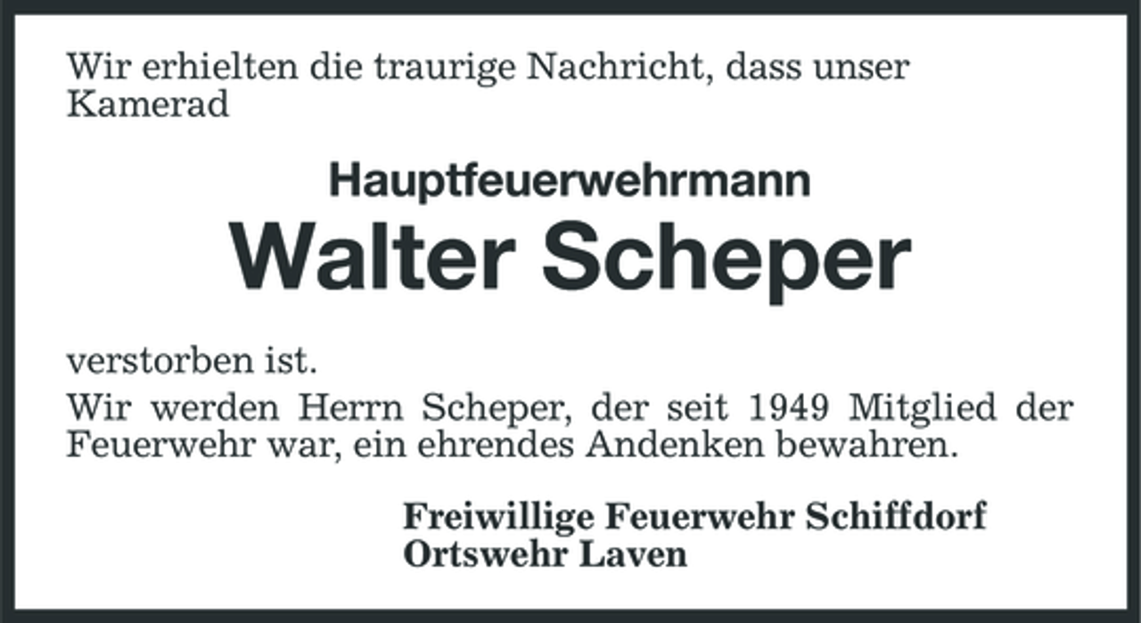 <p>Wir erhielten die traurige Nachricht, dass unser Kamerad</p><p>Hauptfeuerwehrmann</p><p>Walter Scheper<br />verstorben ist. Wir werden Herrn Scheper, der seit 1949 Mitglied der Feuerwehr war, ein ehrendes Andenken bewahren. Freiwillige Feuerwehr Schiffdorf Ortswehr Laven</p>