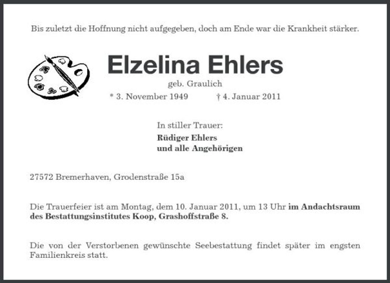 <p>Bis zuletzt die Hoffnung nicht aufgegeben, doch am Ende war die Krankheit stärker.</p><p>Elzelina Ehlers<br />geb. Graulich * 3. November 1949 † 4. Januar 2011 In stiller Trauer: Rüdiger Ehlers und alle Angehörigen 27572 Bremerhaven, Grodenstraße 15a</p><p>Die Trauerfeier ist am Montag, dem 10. Januar 2011, um 13 Uhr im Andachtsraum des Bestattungsinstitutes Koop, Grashoffstraße 8.</p><p>Die von der Verstorbenen gewünschte Seebestattung findet später im engsten Familienkreis statt.</p>