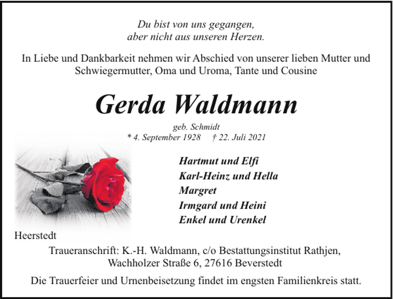 <p>Du bist von uns gegangen,<br />aber nicht aus unseren Herzen.<br />In Liebe und Dankbarkeit nehmen wir Abschied von unserer lieben Mutter und<br />Schwiegermutter, Oma und Uroma, Tante und Cousine</p><p>Gerda Waldmann<br />geb. Schmidt<br />* 4. September 1928 † 22. Juli 2021</p><p>Hartmut und Elfi<br />Karl-Heinz und Hella<br />Margret<br />Irmgard und Heini<br />Enkel und Urenkel<br />Heerstedt<br />Traueranschrift: K.-H. Waldmann, c/o Bestattungsinstitut Rathjen,<br />Wachholzer Straße 6, 27616 Beverstedt<br />Die Trauerfeier und Urnenbeisetzung findet im engsten Familienkreis statt.</p>
