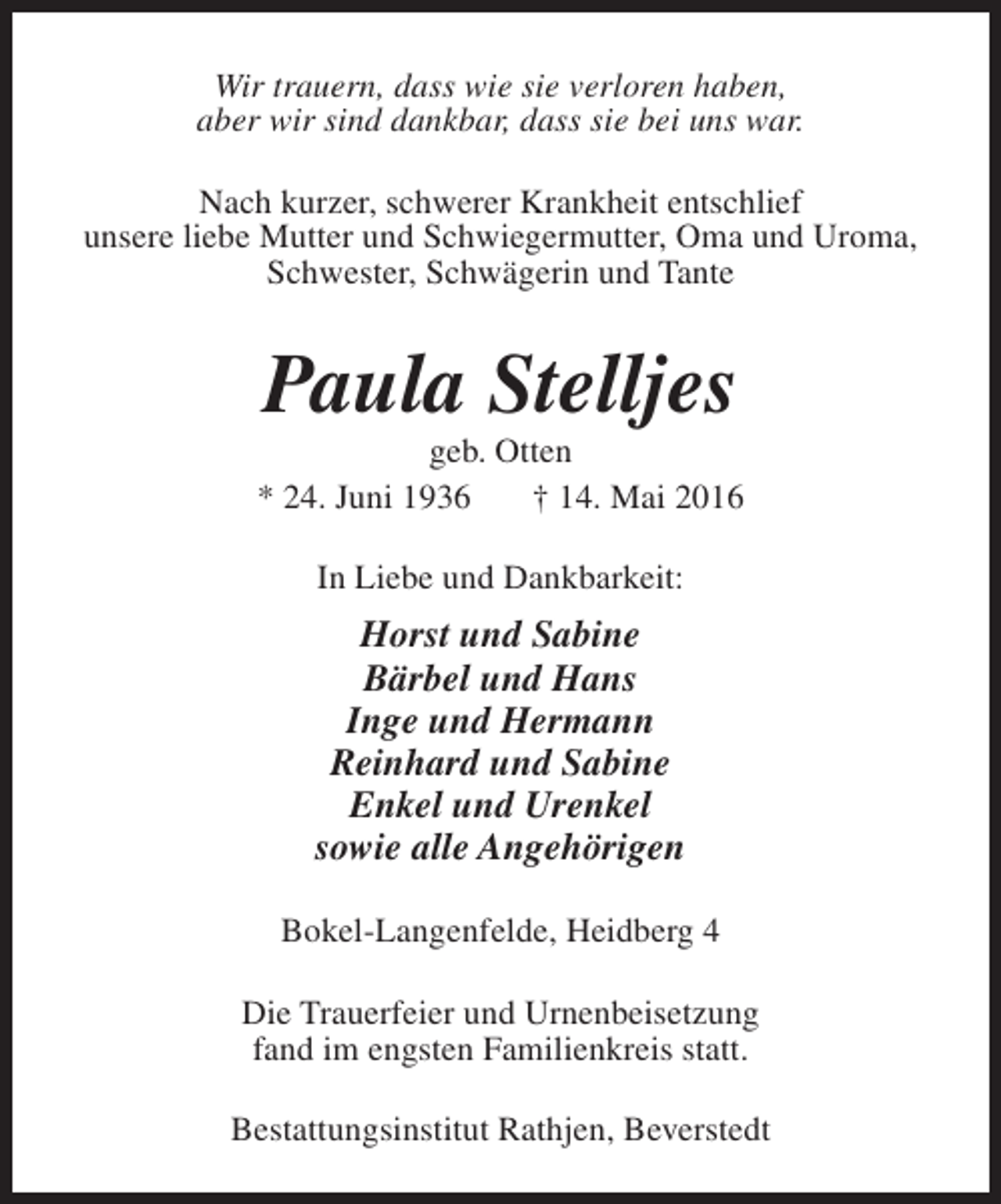 <p>Wir trauern, dass wie sie verloren haben,<br />aber wir sind dankbar, dass sie bei uns war.<br />Nach kurzer, schwerer Krankheit entschlief<br />unsere liebe Mutter und Schwiegermutter, Oma und Uroma,<br />Schwester, Schwägerin und Tante</p><p>Paula Stelljes</p><p>geb. Otten<br />* 24. Juni 1936<br />† 14. Mai 2016<br />In Liebe und Dankbarkeit:</p><p>Horst und Sabine<br />Bärbel und Hans<br />Inge und Hermann<br />Reinhard und Sabine<br />Enkel und Urenkel<br />sowie alle Angehörigen<br />Bokel-Langenfelde, Heidberg 4<br />Die Trauerfeier und Urnenbeisetzung<br />fand im engsten Familienkreis statt.<br />Bestattungsinstitut Rathjen, Beverstedt</p>