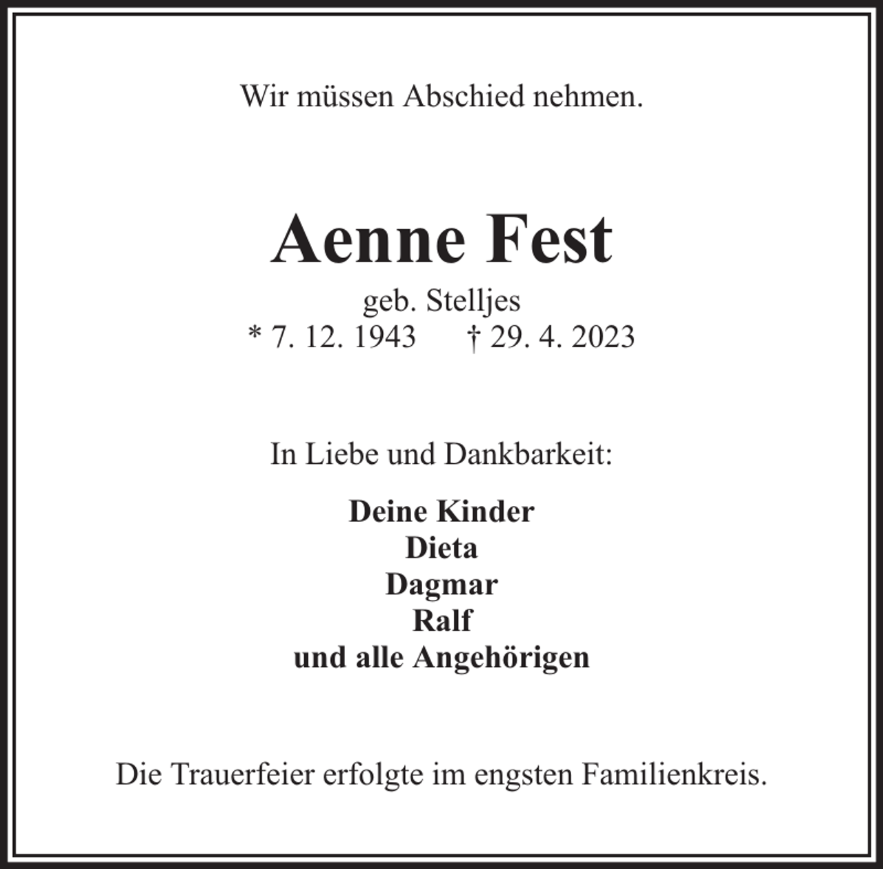 <p>Wir müssen Abschied nehmen.</p><p>Aenne Fest</p><p>geb. Stelljes<br />* 7. 12. 1943 † 29. 4. 2023<br />In Liebe und Dankbarkeit:<br />Deine Kinder<br />Dieta<br />Dagmar<br />Ralf<br />und alle Angehörigen<br />Die Trauerfeier erfolgte im engsten Familienkreis.</p>