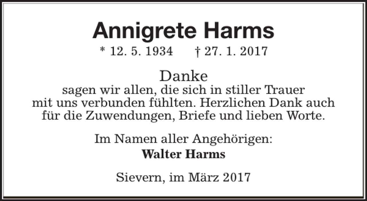 <p>Annigrete Harms<br />* 12. 5. 1934</p><p>† 27. 1. 2017</p><p>Danke</p><p>sagen wir allen, die sich in stiller Trauer<br />mit uns verbunden fühlten. Herzlichen Dank auch<br />für die Zuwendungen, Briefe und lieben Worte.<br />Im Namen aller Angehörigen:<br />Walter Harms<br />Sievern, im März 2017</p>