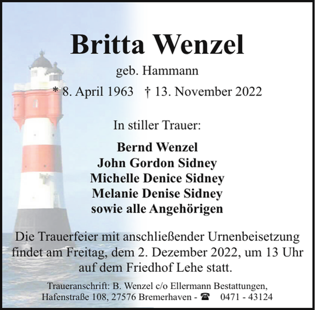 <p>Britta Wenzel<br />geb. Hammann</p><p>* 8. April 1963 † 13. November 2022<br />In stiller Trauer:<br />Bernd Wenzel<br />John Gordon Sidney<br />Michelle Denice Sidney<br />Melanie Denise Sidney<br />sowie alle Angehörigen<br />Die Trauerfeier mit anschließender Urnenbeisetzung<br />findet am Freitag, dem 2. Dezember 2022, um 13 Uhr<br />auf dem Friedhof Lehe statt.<br />Traueranschrift: B. Wenzel c/o Ellermann Bestattungen,<br />Hafenstraße 108, 27576 Bremerhaven - ( 0471 - 43124</p>