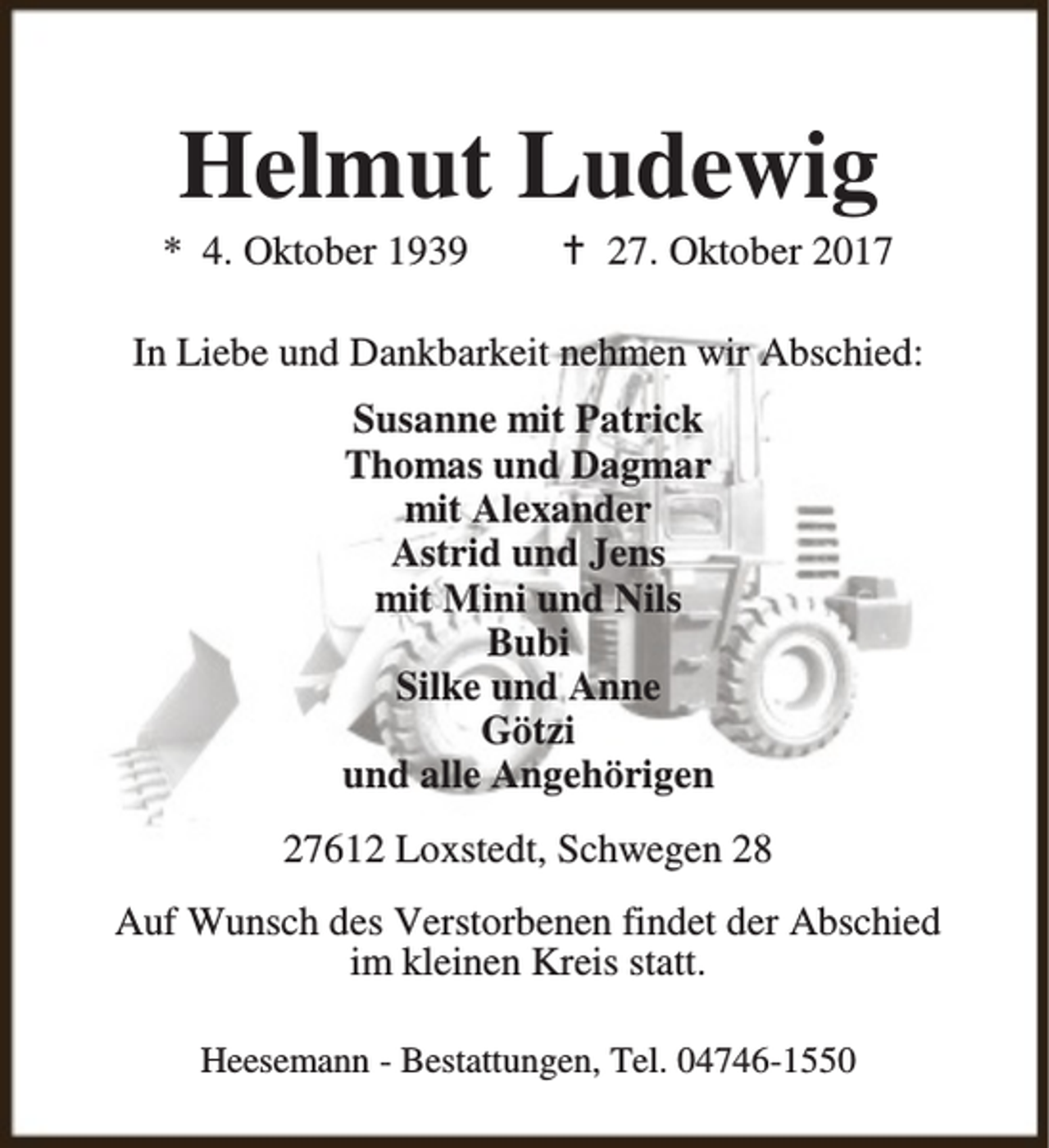 <p>Helmut Ludewig</p><p>* 4. Oktober 1939</p><p>B 27. Oktober 2017</p><p>In Liebe und Dankbarkeit nehmen wir Abschied:<br />Susanne mit Patrick<br />Thomas und Dagmar<br />mit Alexander<br />Astrid und Jens<br />mit Mini und Nils<br />Bubi<br />Silke und Anne<br />Götzi<br />und alle Angehörigen<br />27612 Loxstedt, Schwegen 28<br />Auf Wunsch des Verstorbenen findet der Abschied<br />im kleinen Kreis statt.<br />Heesemann - Bestattungen, Tel. 04746-1550</p>
