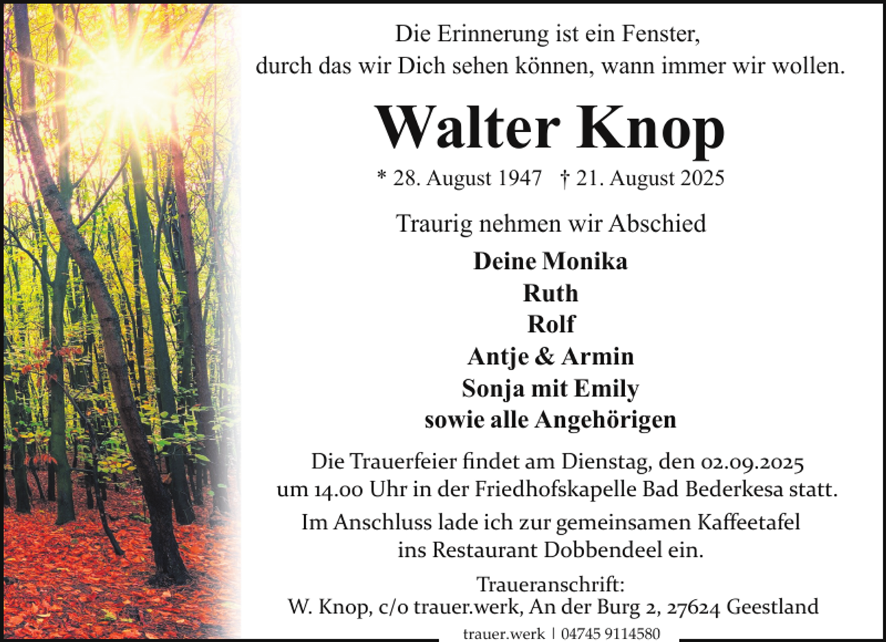 <p>Die Erinnerung ist ein Fenster,<br />durch das wir Dich sehen können, wann immer wir wollen.</p><p>Walter Knop<br />* 28. August 1947 † 21. August 2025</p><p>Traurig nehmen wir Abschied<br />Deine Monika<br />Ruth<br />Rolf<br />Antje &amp; Armin<br />Sonja mit Emily<br />sowie alle Angehörigen<br />Die Trauerfeier ﬁndet am Dienstag, den 02.09.2025<br />um 14.00 Uhr in der Friedhofskapelle Bad Bederkesa statt.<br />Im Anschluss lade ich zur gemeinsamen Kaﬀeetafel<br />ins Restaurant Dobbendeel ein.<br />Traueranschrift:<br />W. Knop, c/o trauer.werk, An der Burg 2, 27624 Geestland<br />trauer.werk | 04745 9114580</p>
