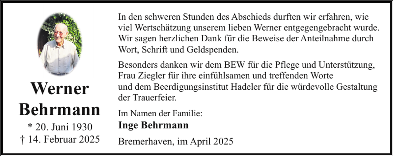 <p>In den schweren Stunden des Abschieds durften wir erfahren, wie<br />viel Wertschätzung unserem lieben Werner entgegengebracht wurde.<br />Wir sagen herzlichen Dank für die Beweise der Anteilnahme durch<br />Wort, Schrift und Geldspenden.</p><p>Werner<br />Behrmann<br />* 20. Juni 1930<br />† 14. Februar 2025</p><p>Besonders danken wir dem BEW für die Pflege und Unterstützung,<br />Frau Ziegler für ihre einfühlsamen und treffenden Worte<br />und dem Beerdigungsinstitut Hadeler für die würdevolle Gestaltung<br />der Trauerfeier.<br />Im Namen der Familie:</p><p>Inge Behrmann</p><p>Bremerhaven, im April 2025</p>