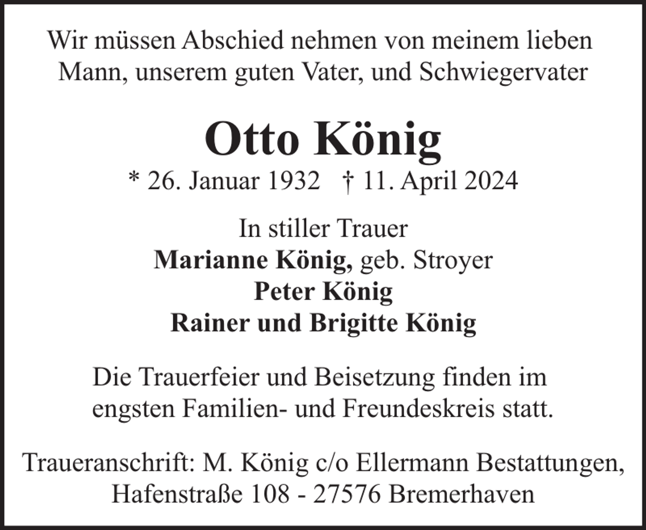<p>Wir müssen Abschied nehmen von meinem lieben<br />Mann, unserem guten Vater, und Schwiegervater</p><p>Otto König</p><p>* 26. Januar 1932 † 11. April 2024<br />In stiller Trauer<br />Marianne König, geb. Stroyer<br />Peter König<br />Rainer und Brigitte König<br />Die Trauerfeier und Beisetzung finden im<br />engsten Familien- und Freundeskreis statt.<br />Traueranschrift: M. König c/o Ellermann Bestattungen,<br />Hafenstraße 108 - 27576 Bremerhaven</p>