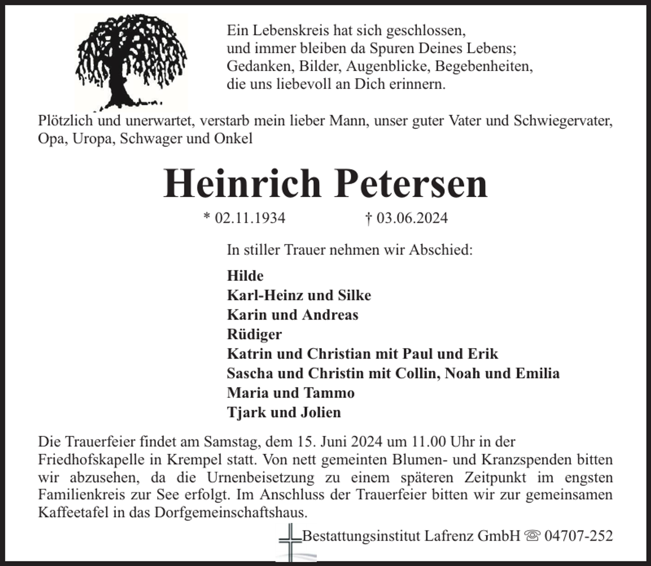 <p>Ein Lebenskreis hat sich geschlossen,<br />und immer bleiben da Spuren Deines Lebens;<br />Gedanken, Bilder, Augenblicke, Begebenheiten,<br />die uns liebevoll an Dich erinnern.<br />Plötzlich und unerwartet, verstarb mein lieber Mann, unser guter Vater und Schwiegervater,<br />Opa, Uropa, Schwager und Onkel</p><p>Heinrich Petersen<br />* 02.11.1934</p><p>† 03.06.2024</p><p>In stiller Trauer nehmen wir Abschied:<br />Hilde<br />Karl-Heinz und Silke<br />Karin und Andreas<br />Rüdiger<br />Katrin und Christian mit Paul und Erik<br />Sascha und Christin mit Collin, Noah und Emilia<br />Maria und Tammo<br />Tjark und Jolien<br />Die Trauerfeier findet am Samstag, dem 15. Juni 2024 um 11.00 Uhr in der<br />Friedhofskapelle in Krempel statt. Von nett gemeinten Blumen- und Kranzspenden bitten<br />wir abzusehen, da die Urnenbeisetzung zu einem späteren Zeitpunkt im engsten<br />Familienkreis zur See erfolgt. Im Anschluss der Trauerfeier bitten wir zur gemeinsamen<br />Kaffeetafel in das Dorfgemeinschaftshaus.<br />Bestattungsinstitut Lafrenz GmbH 04707-252</p>