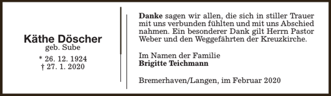 <p>Käthe Döscher<br />geb. Sube<br />* 26. 12. 1924<br />† 27. 1. 2020</p><p>Danke sagen wir allen, die sich in stiller Trauer<br />mit uns verbunden fühlten und mit uns Abschied<br />nahmen. Ein besonderer Dank gilt Herrn Pastor<br />Weber und den Weggefährten der Kreuzkirche.<br />Im Namen der Familie<br />Brigitte Teichmann<br />Bremerhaven/Langen, im Februar 2020</p>
