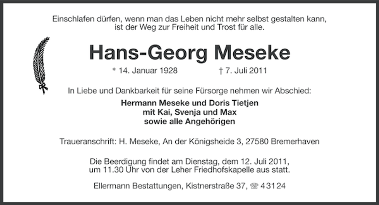 <p>Einschlafen dürfen, wenn man das Leben nicht mehr selbst gestalten kann,<br />ist der Weg zur Freiheit und Trost für alle.</p><p>Hans-Georg Meseke<br />* 14. Januar 1928</p><p>† 7. Juli 2011</p><p>In Liebe und Dankbarkeit für seine Fürsorge nehmen wir Abschied:<br />Hermann Meseke und Doris Tietjen<br />mit Kai, Svenja und Max<br />sowie alle Angehörigen<br />Traueranschrift: H. Meseke, An der Königsheide 3, 27580 Bremerhaven<br />Die Beerdigung findet am Dienstag, dem 12. Juli 2011,<br />um 11.30 Uhr von der Leher Friedhofskapelle aus statt.<br />Ellermann Bestattungen, Kistnerstraße 37, 4 31 24</p>