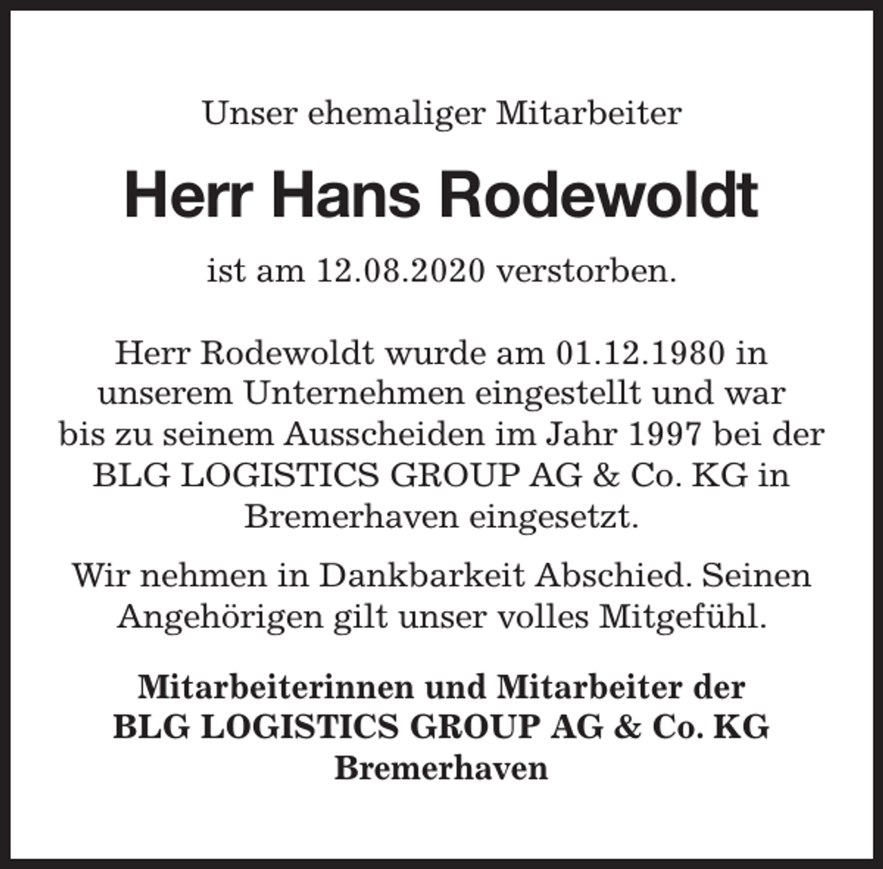 <p>Unser ehemaliger Mitarbeiter</p><p>Herr Hans Rodewoldt<br />ist am 12.08.2020 verstorben.<br />Herr Rodewoldt wurde am 01.12.1980 in<br />unserem Unternehmen eingestellt und war<br />bis zu seinem Ausscheiden im Jahr 1997 bei der<br />BLG LOGISTICS GROUP AG &amp; Co. KG in<br />Bremerhaven eingesetzt.<br />Wir nehmen in Dankbarkeit Abschied. Seinen<br />Angehörigen gilt unser volles Mitgefühl.<br />Mitarbeiterinnen und Mitarbeiter der<br />BLG LOGISTICS GROUP AG &amp; Co. KG<br />Bremerhaven</p>