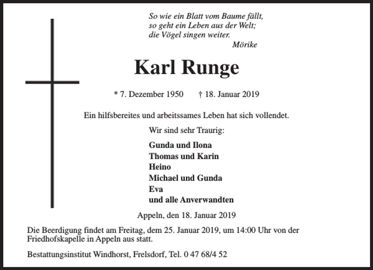 <p>So wie ein Blatt vom Baume fällt,<br />so geht ein Leben aus der Welt;<br />die Vögel singen weiter.<br />Mörike</p><p>Karl Runge<br />* 7. Dezember 1950</p><p>† 18. Januar 2019</p><p>Ein hilfsbereites und arbeitssames Leben hat sich vollendet.<br />Wir sind sehr Traurig:<br />Gunda und Ilona<br />Thomas und Karin<br />Heino<br />Michael und Gunda<br />Eva<br />und alle Anverwandten<br />Appeln, den 18. Januar 2019<br />Die Beerdigung findet am Freitag, dem 25. Januar 2019, um 14:00 Uhr von der<br />Friedhofskapelle in Appeln aus statt.<br />Bestattungsinstitut Windhorst, Frelsdorf, Tel. 0 47 68/4 52</p>