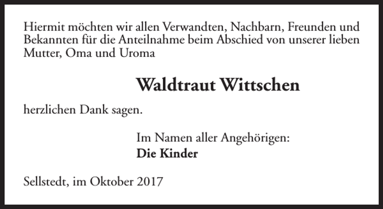 <p>Hiermit möchten wir allen Verwandten, Nachbarn, Freunden und<br />Bekannten für die Anteilnahme beim Abschied von unserer lieben<br />Mutter, Oma und Uroma</p><p>Waldtraut Wittschen<br />herzlichen Dank sagen.<br />Im Namen aller Angehörigen:<br />Die Kinder<br />Sellstedt, im Oktober 2017</p>