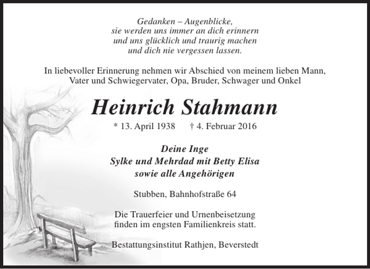 <p>Gedanken – Augenblicke,<br />sie werden uns immer an dich erinnern<br />und uns glücklich und traurig machen<br />und dich nie vergessen lassen.<br />In liebevoller Erinnerung nehmen wir Abschied von meinem lieben Mann,<br />Vater und Schwiegervater, Opa, Bruder, Schwager und Onkel</p>
<p>Heinrich Stahmann<br />* 13. April 1938</p>
<p>† 4. Februar 2016</p>
<p>Deine Inge<br />Sylke und Mehrdad mit Betty Elisa<br />sowie alle Angehörigen<br />Stubben, Bahnhofstraße 64<br />Die Trauerfeier und Urnenbeisetzung<br />finden im engsten Familienkreis statt.<br />Bestattungsinstitut Rathjen, Beverstedt</p>