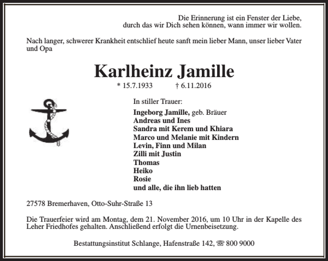<p>Die Erinnerung ist ein Fenster der Liebe,<br />durch das wir Dich sehen können, wann immer wir wollen.<br />Nach langer, schwerer Krankheit entschlief heute sanft mein lieber Mann, unser lieber Vater<br />und Opa</p><p>Karlheinz Jamille<br />* 15.7.1933</p><p>† 6.11.2016</p><p>In stiller Trauer:<br />Ingeborg Jamille, geb. Bräuer<br />Andreas und Ines<br />Sandra mit Kerem und Khiara<br />Marco und Melanie mit Kindern<br />Levin, Finn und Milan<br />Zilli mit Justin<br />Thomas<br />Heiko<br />Rosie<br />und alle, die ihn lieb hatten<br />27578 Bremerhaven, Otto-Suhr-Straße 13<br />Die Trauerfeier wird am Montag, dem 21. November 2016, um 10 Uhr in der Kapelle des<br />Leher Friedhofes gehalten. Anschließend erfolgt die Urnenbeisetzung.<br />Bestattungsinstitut Schlange, Hafenstraße 142, s 800 9000</p>