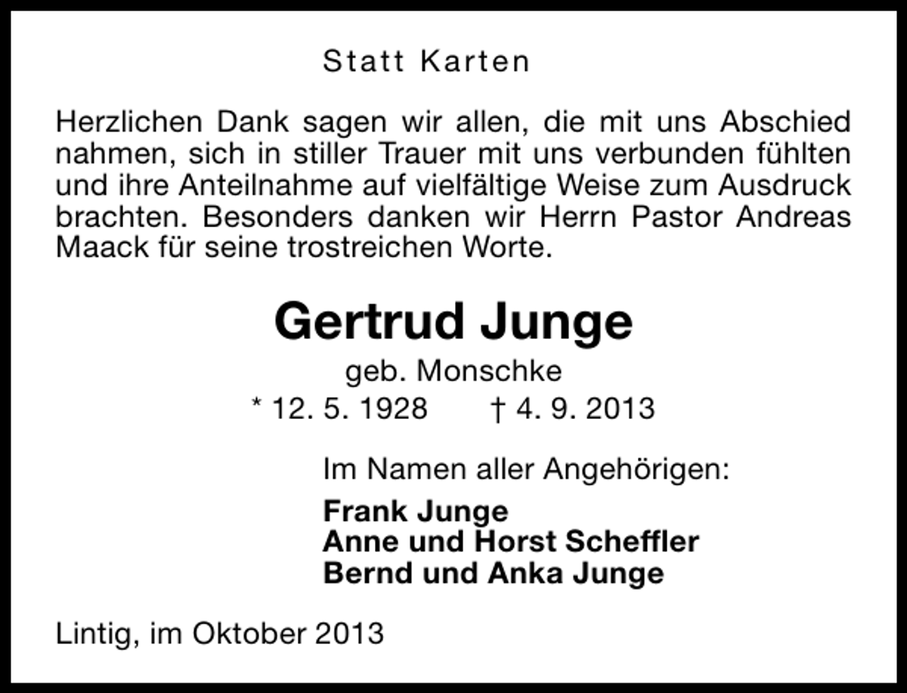 <p>Statt Karten<br />Herzlichen Dank sagen wir allen, die mit uns Abschied<br />nahmen, sich in stiller Trauer mit uns verbunden fühlten<br />und ihre Anteilnahme auf vielfältige Weise zum Ausdruck<br />brachten. Besonders danken wir Herrn Pastor Andreas<br />Maack für seine trostreichen Worte.</p><p>Gertrud Junge</p><p>geb. Monschke<br />* 12. 5. 1928<br />† 4. 9. 2013<br />Im Namen aller Angehörigen:<br />Frank Junge<br />Anne und Horst Scheffler<br />Bernd und Anka Junge<br />Lintig, im Oktober 2013</p>
