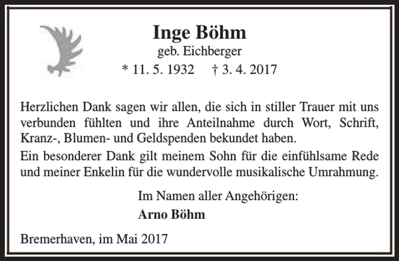 <p>Inge Böhm</p><p>geb. Eichberger<br />* 11. 5. 1932 † 3. 4. 2017<br />Herzlichen Dank sagen wir allen, die sich in stiller Trauer mit uns<br />verbunden fühlten und ihre Anteilnahme durch Wort, Schrift,<br />Kranz-, Blumen- und Geldspenden bekundet haben.<br />Ein besonderer Dank gilt meinem Sohn für die einfühlsame Rede<br />und meiner Enkelin für die wundervolle musikalische Umrahmung.<br />Im Namen aller Angehörigen:<br />Arno Böhm<br />Bremerhaven, im Mai 2017</p>