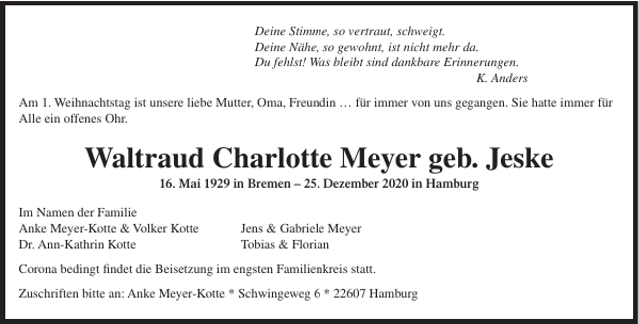 <p>Deine Stimme, so vertraut, schweigt.<br />Deine Nähe, so gewohnt, ist nicht mehr da.<br />Du fehlst! Was bleibt sind dankbare Erinnerungen.<br />K. Anders<br />Am 1. Weihnachtstag ist unsere liebe Mutter, Oma, Freundin … für immer von uns gegangen. Sie hatte immer für<br />Alle ein offenes Ohr.</p><p>Waltraud Charlotte Meyer geb. Jeske<br />16. Mai 1929 in Bremen – 25. Dezember 2020 in Hamburg<br />Im Namen der Familie<br />Anke Meyer-Kotte &amp; Volker Kotte<br />Dr. Ann-Kathrin Kotte</p><p>Jens &amp; Gabriele Meyer<br />Tobias &amp; Florian</p><p>Corona bedingt findet die Beisetzung im engsten Familienkreis statt.<br />Zuschriften bitte an: Anke Meyer-Kotte * Schwingeweg 6 * 22607 Hamburg</p>