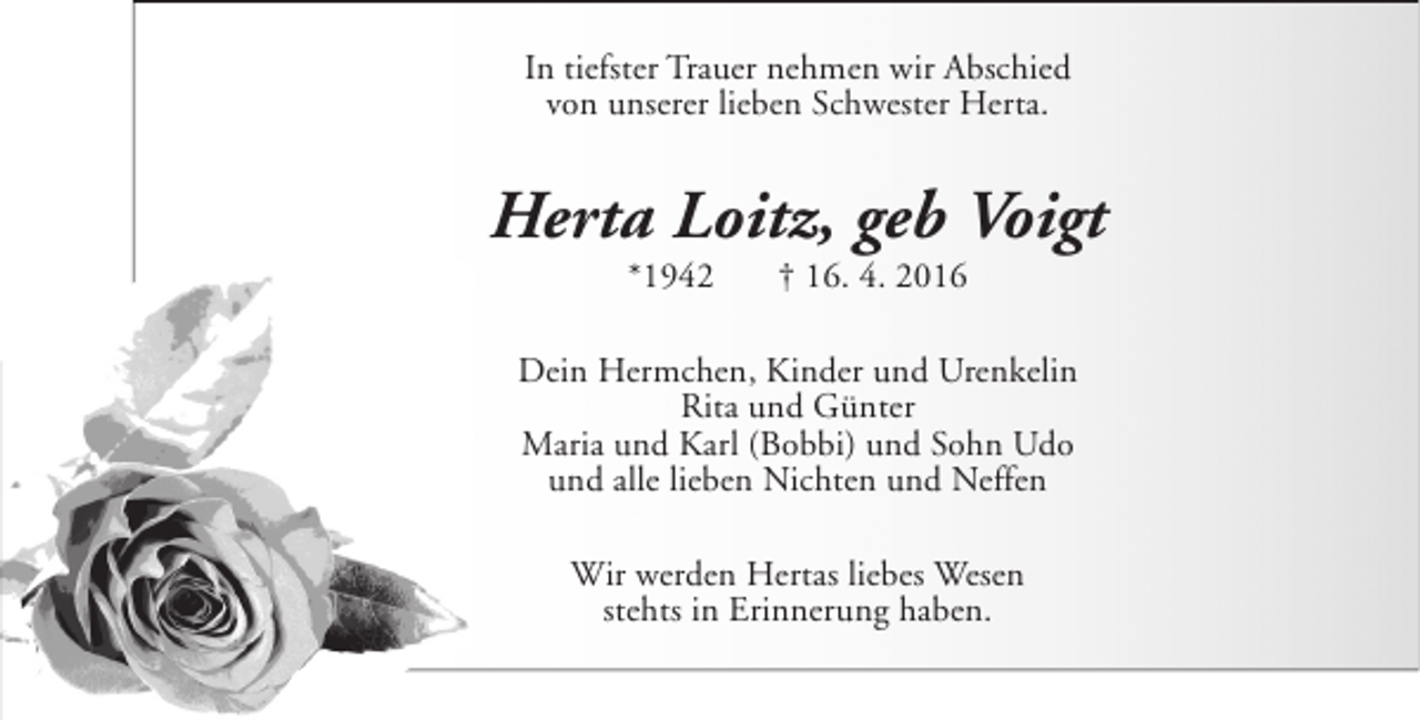 <p>In tiefster Trauer nehmen wir Abschied<br />von unserer lieben Schwester Herta.</p><p>Herta Loitz, geb Voigt<br />*1942</p><p>† 16. 4. 2016</p><p>Dein Hermchen, Kinder und Urenkelin<br />Rita und Günter<br />Maria und Karl (Bobbi) und Sohn Udo<br />und alle lieben Nichten und Neffen<br />Wir werden Hertas liebes Wesen<br />stehts in Erinnerung haben.</p>