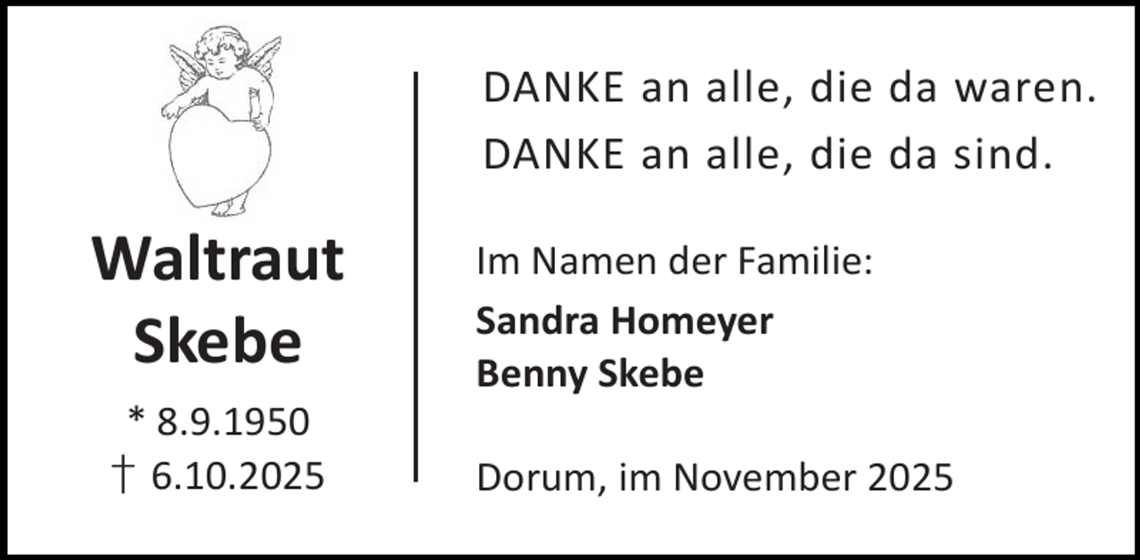 <p>DANKE an alle, die da waren.<br />DANKE an alle, die da sind.</p><p>Waltraut<br />Skebe<br />* 8.9.1950<br />† 6.10.2025</p><p>Im Namen der Familie:<br />Sandra Homeyer<br />Benny Skebe<br />Dorum, im November 2025</p>