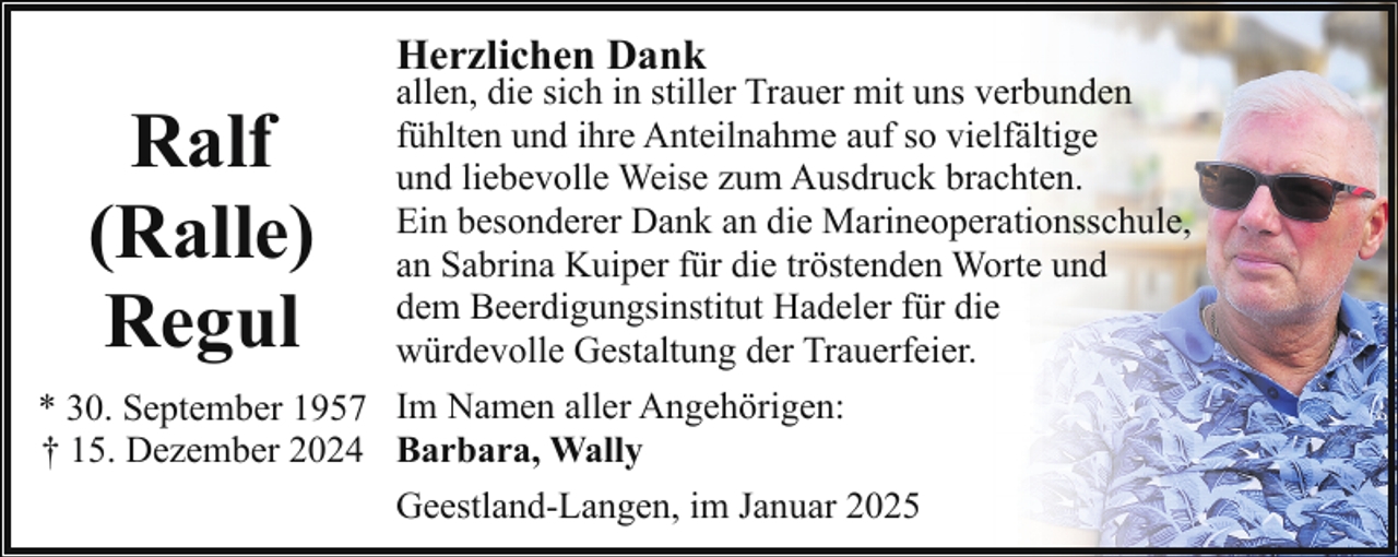 <p>Herzlichen Dank</p><p>allen, die sich in stiller Trauer mit uns verbunden<br />fühlten und ihre Anteilnahme auf so vielfältige<br />und liebevolle Weise zum Ausdruck brachten.<br />Ein besonderer Dank an die Marineoperationsschule,<br />an Sabrina Kuiper für die tröstenden Worte und<br />dem Beerdigungsinstitut Hadeler für die<br />würdevolle Gestaltung der Trauerfeier.<br />* 30. September 1957 Im Namen aller Angehörigen:<br />† 15. Dezember 2024 Barbara, Wally<br />Geestland-Langen, im Januar 2025</p><p>Ralf<br />(Ralle)<br />Regul</p>