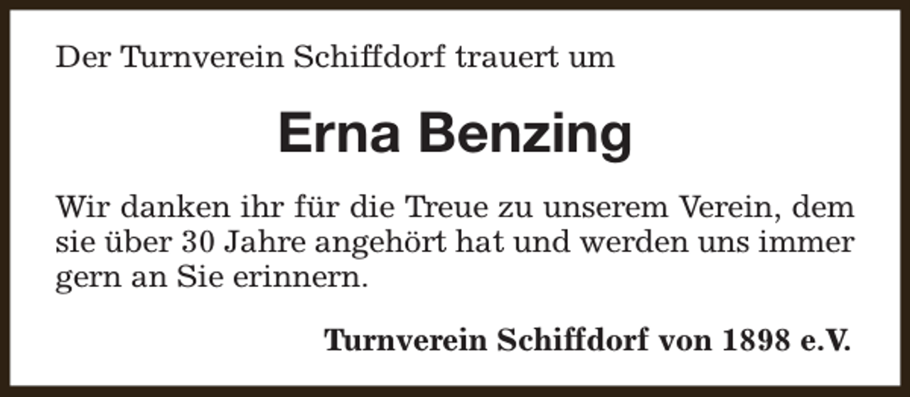 <p>Der Turnverein Schiffdorf trauert um</p><p>Erna Benzing<br />Wir danken ihr für die Treue zu unserem Verein, dem<br />sie über 30 Jahre angehört hat und werden uns immer<br />gern an Sie erinnern.<br />Turnverein Schiffdorf von 1898 e.V.</p>