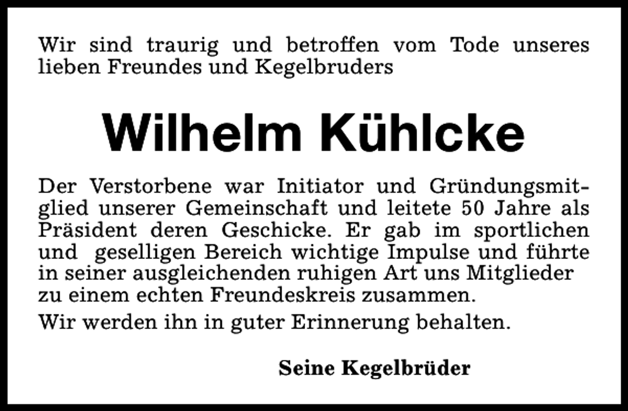 <p>Wir sind traurig und betroffen vom Tode unseres<br />lieben Freundes und Kegelbruders</p><p>Wilhelm Kühlcke<br />Der Verstorbene war Initiator und Gründungsmitglied unserer Gemeinschaft und leitete 50 Jahre als<br />Präsident deren Geschicke. Er gab im sportlichen<br />und geselligen Bereich wichtige Impulse und führte<br />in seiner ausgleichenden ruhigen Art uns Mitglieder<br />zu einem echten Freundeskreis zusammen.<br />Wir werden ihn in guter Erinnerung behalten.<br />Seine Kegelbrüder</p>