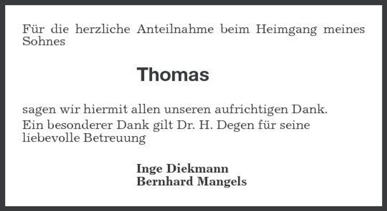 <p>Für die herzliche Anteilnahme beim Heimgang meines Sohnes</p><p>Thomas<br />sagen wir hiermit allen unseren aufrichtigen Dank. Ein besonderer Dank gilt Dr. H. Degen für seine liebevolle Betreuung Inge Diekmann Bernhard Mangels</p>