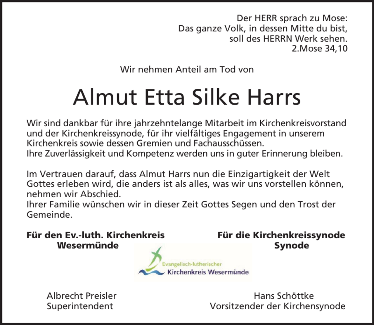 <p>Der HERR sprach zu Mose:<br />Das ganze Volk, in dessen Mitte du bist,<br />soll des HERRN Werk sehen.<br />2.Mose 34,10<br />Wir nehmen Anteil am Tod von</p><p>Almut Etta Silke Harrs<br />Wir sind dankbar für ihre jahrzehntelange Mitarbeit im Kirchenkreisvorstand<br />und der Kirchenkreissynode, für ihr vielfältiges Engagement in unserem<br />Kirchenkreis sowie dessen Gremien und Fachausschüssen.<br />Ihre Zuverlässigkeit und Kompetenz werden uns in guter Erinnerung bleiben.<br />Im Vertrauen darauf, dass Almut Harrs nun die Einzigartigkeit der Welt<br />Gottes erleben wird, die anders ist als alles, was wir uns vorstellen können,<br />nehmen wir Abschied.<br />Ihrer Familie wünschen wir in dieser Zeit Gottes Segen und den Trost der<br />Gemeinde.<br />Für den Ev.-luth. Kirchenkreis<br />Wesermünde</p><p>Albrecht Preisler<br />Superintendent</p><p>Für die Kirchenkreissynode<br />Synode</p><p>Hans Schöttke<br />Vorsitzender der Kirchensynode</p>