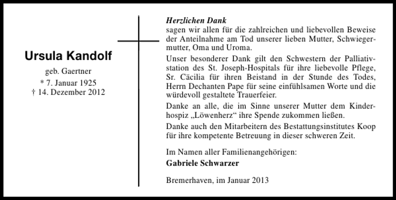 <p>Ursula Kandolf<br />geb. Gaertner<br />* 7. Januar 1925<br />† 14. Dezember 2012</p><p>Herzlichen Dank<br />sagen wir allen für die zahlreichen und liebevollen Beweise<br />der Anteilnahme am Tod unserer lieben Mutter, Schwiegermutter, Oma und Uroma.<br />Unser besonderer Dank gilt den Schwestern der Palliativstation des St. Joseph-Hospitals für ihre liebevolle Pflege,<br />Sr. Cäcilia für ihren Beistand in der Stunde des Todes,<br />Herrn Dechanten Pape für seine einfühlsamen Worte und die<br />würdevoll gestaltete Trauerfeier.<br />Danke an alle, die im Sinne unserer Mutter dem Kinderhospiz „Löwenherz“ ihre Spende zukommen ließen.<br />Danke auch den Mitarbeitern des Bestattungsinstitutes Koop<br />für ihre kompetente Betreuung in dieser schweren Zeit.<br />Im Namen aller Familienangehörigen:<br />Gabriele Schwarzer<br />Bremerhaven, im Januar 2013</p>