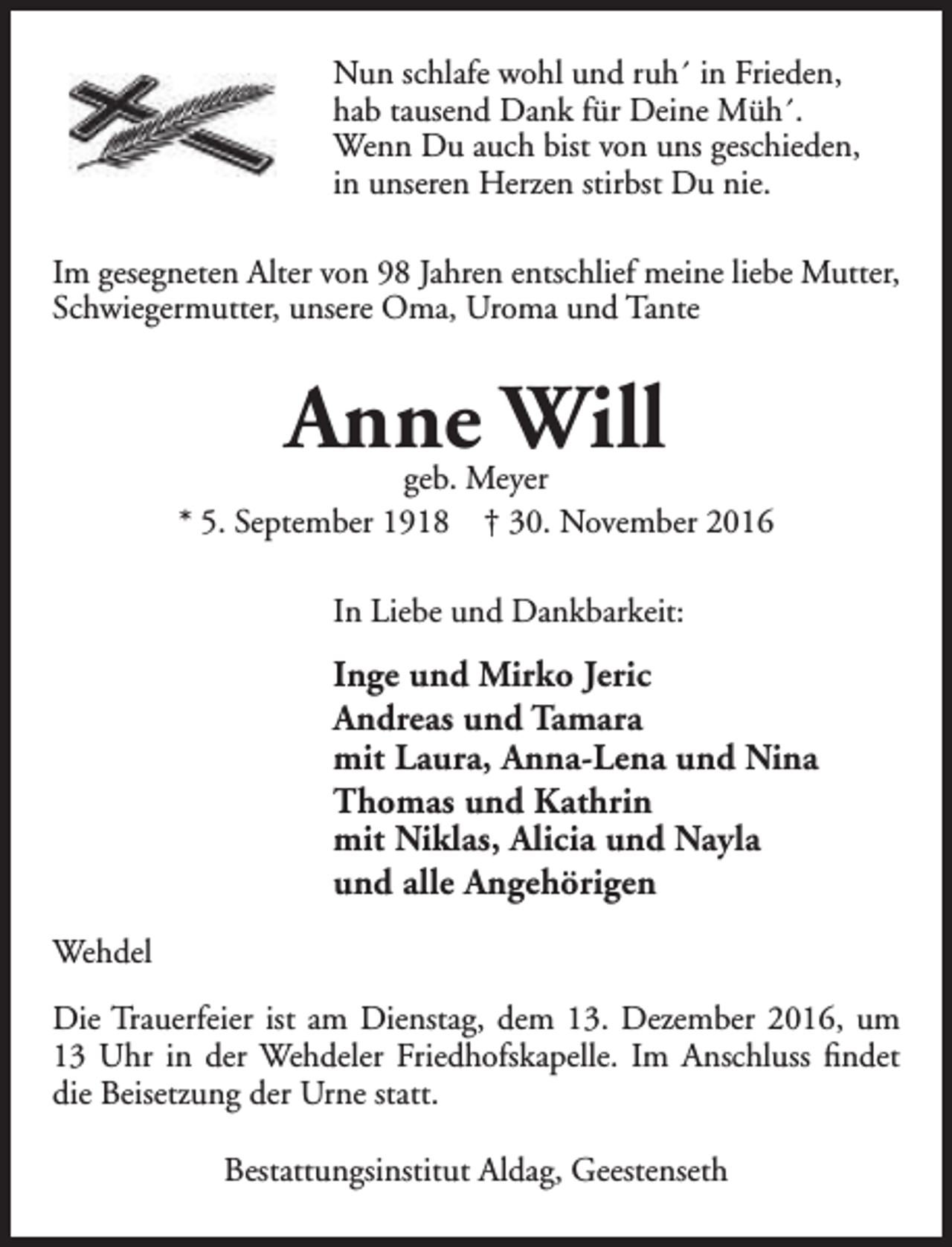 <p>Nun schlafe wohl und ruh´ in Frieden,<br />hab tausend Dank für Deine Müh´.<br />Wenn Du auch bist von uns geschieden,<br />in unseren Herzen stirbst Du nie.<br />Im gesegneten Alter von 98 Jahren entschlief meine liebe Mutter,<br />Schwiegermutter, unsere Oma, Uroma und Tante</p><p>Anne Will</p><p>geb. Meyer<br />* 5. September 1918 † 30. November 2016<br />In Liebe und Dankbarkeit:</p><p>Inge und Mirko Jeric<br />Andreas und Tamara<br />mit Laura, Anna-Lena und Nina<br />Thomas und Kathrin<br />mit Niklas, Alicia und Nayla<br />und alle Angehörigen<br />Wehdel<br />Die Trauerfeier ist am Dienstag, dem 13. Dezember 2016, um<br />13 Uhr in der Wehdeler Friedhofskapelle. Im Anschluss findet<br />die Beisetzung der Urne statt.<br />Bestattungsinstitut Aldag, Geestenseth</p>