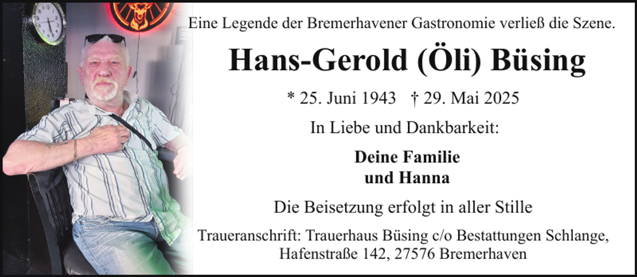 <p>Eine Legende der Bremerhavener Gastronomie verließ die Szene.</p><p>Hans-Gerold (Öli) Büsing<br />* 25. Juni 1943 † 29. Mai 2025<br />In Liebe und Dankbarkeit:<br />Deine Familie<br />und Hanna<br />Die Beisetzung erfolgt in aller Stille<br />Traueranschrift: Trauerhaus Büsing c/o Bestattungen Schlange,<br />Hafenstraße 142, 27576 Bremerhaven</p>