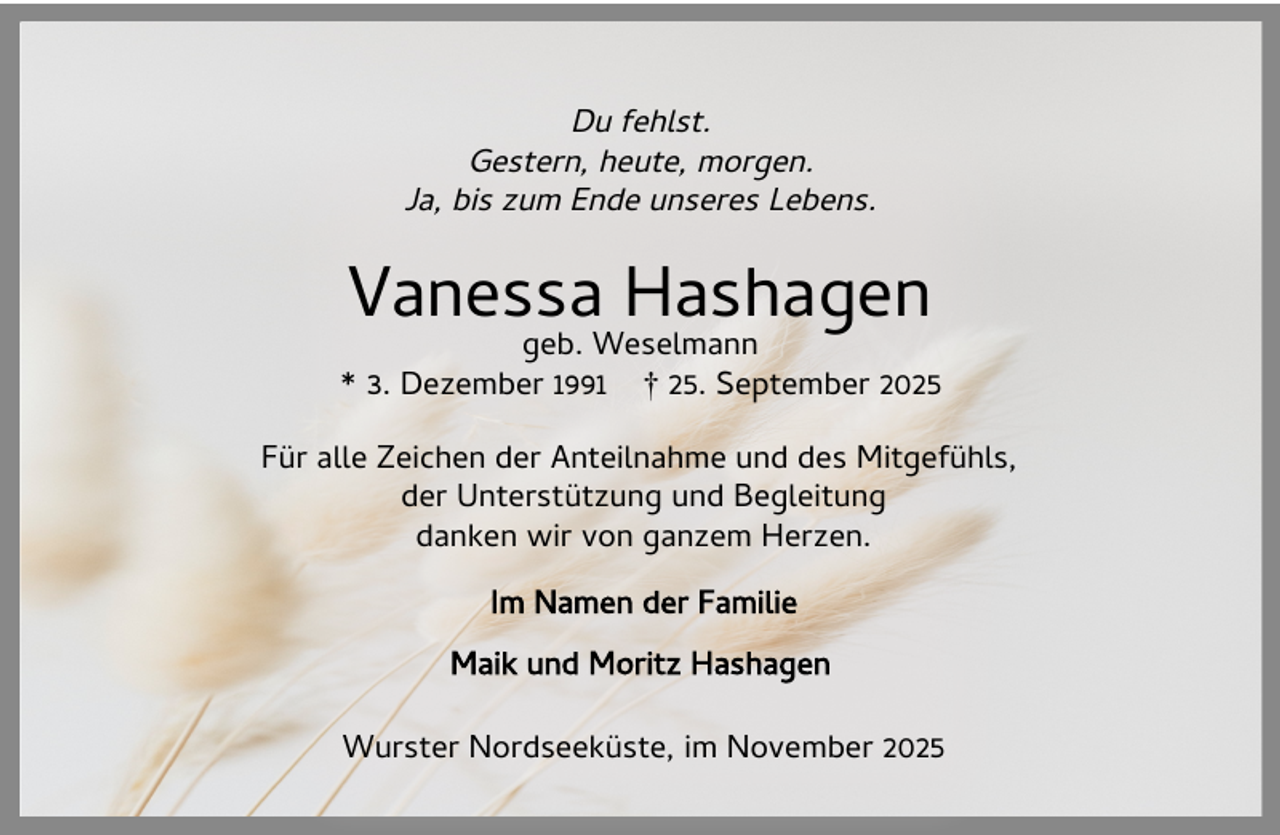 <p>Du fehlst.<br />Gestern, heute, morgen.<br />Ja, bis zum Ende unseres Lebens.</p><p>Vanessa Hashagen</p><p>geb. Weselmann<br />* 3. Dezember 1991 † 25. September 2025<br />Für alle Zeichen der Anteilnahme und des Mitgefühls,<br />der Unterstützung und Begleitung<br />danken wir von ganzem Herzen.<br />Im Namen der Familie<br />Maik und Moritz Hashagen<br />Wurster Nordseeküste, im November 2025</p>