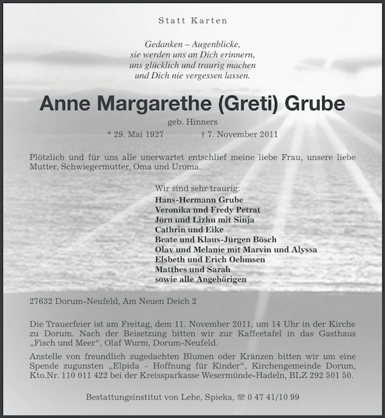 <p>Statt Karten</p><p>Gedanken – Augenblicke,<br />sie werden uns an Dich erinnern,<br />uns glücklich und traurig machen<br />und Dich nie vergessen lassen.</p><p>Anne Margarethe (Greti) Grube<br />* 29. Mai 1927</p><p>geb. Hinners<br />† 7. November 2011</p><p>Plötzlich und für uns alle unerwartet entschlief meine liebe Frau, unsere liebe<br />Mutter, Schwiegermutter, Oma und Uroma.<br />Wir sind sehr traurig:<br />Hans-Hermann Grube<br />Veronika und Fredy Petrat<br />Jörn und Lizhu mit Sinja<br />Cathrin und Eike<br />Beate und Klaus-Jürgen Bösch<br />Olav und Melanie mit Marvin und Alyssa<br />Elsbeth und Erich Oehmsen<br />Matthes und Sarah<br />sowie alle Angehörigen<br />27632 Dorum-Neufeld, Am Neuen Deich 2<br />Die Trauerfeier ist am Freitag, dem 11. November 2011, um 14 Uhr in der Kirche<br />zu Dorum. Nach der Beisetzung bitten wir zur Kaffeetafel in das Gasthaus<br />„Fisch und Meer“, Olaf Wurm, Dorum-Neufeld.<br />Anstelle von freundlich zugedachten Blumen oder Kränzen bitten wir um eine<br />Spende zugunsten „Elpida – Hoffnung für Kinder“, Kirchengemeinde Dorum,<br />Kto.Nr. 1111 422 bei der Kreissparkasse Wesermünde-Hadeln, BLZ 292 501 50.<br />Bestattungsinstitut von Lehe, Spieka, 0 47 41/10 99</p>