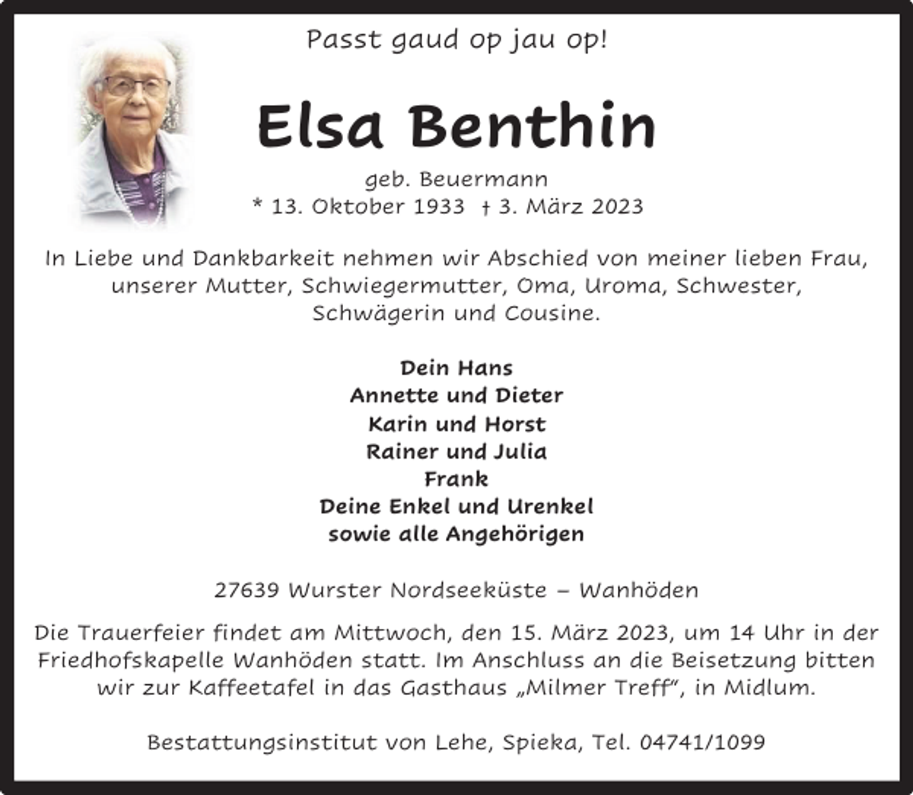 <p>Passt gaud op jau op!</p><p>Elsa Benthin</p><p>geb. Beuermann<br />* 13. Oktober 1933 † 3. März 2023</p><p>In Liebe und Dankbarkeit nehmen wir Abschied von meiner lieben Frau,<br />unserer Mutter, Schwiegermutter, Oma, Uroma, Schwester,<br />Schwägerin und Cousine.<br />Dein Hans<br />Annette und Dieter<br />Karin und Horst<br />Rainer und Julia<br />Frank<br />Deine Enkel und Urenkel<br />sowie alle Angehörigen<br />27639 Wurster Nordseeküste – Wanhöden<br />Die Trauerfeier findet am Mittwoch, den 15. März 2023, um 14 Uhr in der<br />Friedhofskapelle Wanhöden statt. Im Anschluss an die Beisetzung bitten<br />wir zur Kaffeetafel in das Gasthaus „Milmer Treff“, in Midlum.<br />Bestattungsinstitut von Lehe, Spieka, Tel. 04741/1099</p>