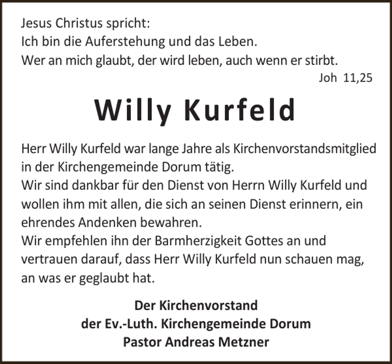 <p>Jesus Christus spricht:<br />Ich bin die Auferstehung und das Leben.<br />Wer an mich glaubt, der wird leben, auch wenn er stirbt.</p><p>Joh 11,25</p><p>Willy Kurfeld<br />Herr Willy Kurfeld war lange Jahre als Kirchenvorstandsmitglied<br />in der Kirchengemeinde Dorum tätig.<br />Wir sind dankbar für den Dienst von Herrn Willy Kurfeld und<br />wollen ihm mit allen, die sich an seinen Dienst erinnern, ein<br />ehrendes Andenken bewahren.<br />Wir empfehlen ihn der Barmherzigkeit Gottes an und<br />vertrauen darauf, dass Herr Willy Kurfeld nun schauen mag,<br />an was er geglaubt hat.<br />Der Kirchenvorstand<br />der Ev.-Luth. Kirchengemeinde Dorum<br />Pastor Andreas Metzner</p>