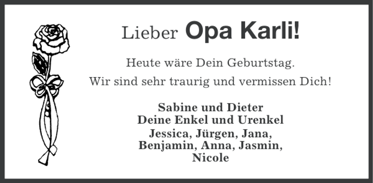 <p>Lieber</p><p>Opa Karli!</p><p>Heute wäre Dein Geburtstag.<br />Wir sind sehr traurig und vermissen Dich!<br />Sabine und Dieter<br />Deine Enkel und Urenkel<br />Jessica, Jürgen, Jana,<br />Benjamin, Anna, Jasmin,<br />Nicole</p>