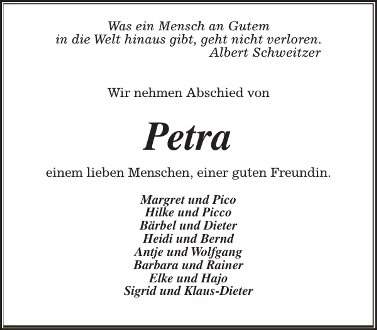 <p>Was ein Mensch an Gutem<br />in die Welt hinaus gibt, geht nicht verloren.<br />Albert Schweitzer<br />Wir nehmen Abschied von</p><p>Petra<br />einem lieben Menschen, einer guten Freundin.<br />Margret und Pico<br />Hilke und Picco<br />Bärbel und Dieter<br />Heidi und Bernd<br />Antje und Wolfgang<br />Barbara und Rainer<br />Elke und Hajo<br />Sigrid und Klaus-Dieter</p>