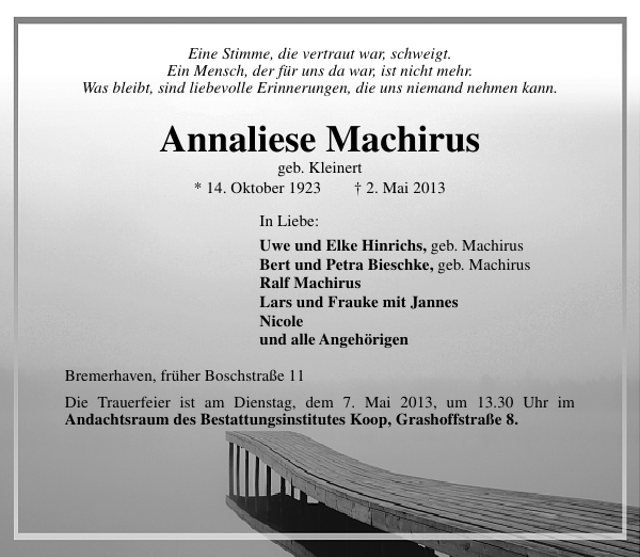 <p>Eine Stimme, die vertraut war, schweigt.<br />Ein Mensch, der fÃ¼r uns da war, ist nicht mehr.<br />Was bleibt, sind liebevolle Erinnerungen, die uns niemand nehmen kann.</p><p>Annaliese Machirus<br />geb. Kleinert<br />* 14. Oktober 1923<br />â€  2. Mai 2013<br />In Liebe:<br />Uwe und Elke Hinrichs, geb. Machirus<br />Bert und Petra Bieschke, geb. Machirus<br />Ralf Machirus<br />Lars und Frauke mit Jannes<br />Nicole<br />und alle AngehÃ¶rigen<br />Bremerhaven, frÃ¼her BoschstraÃŸe 11<br />Die Trauerfeier ist am Dienstag, dem 7. Mai 2013, um 13.30 Uhr im<br />Andachtsraum des Bestattungsinstitutes Koop, GrashoffstraÃŸe 8.</p>